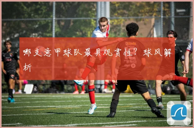 哪支意甲球队最具观赏性？球风解析