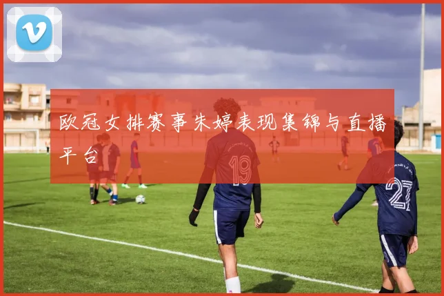 欧冠女排赛事朱婷表现集锦与直播平台