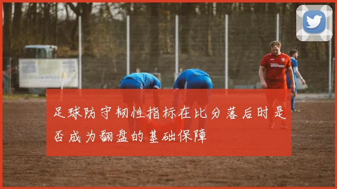 足球防守韧性指标在比分落后时是否成为翻盘的基础保障