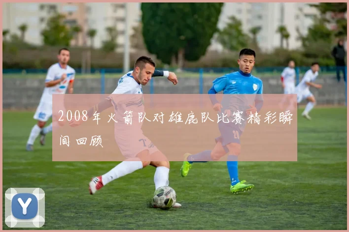 2008年火箭队对雄鹿队比赛精彩瞬间回顾