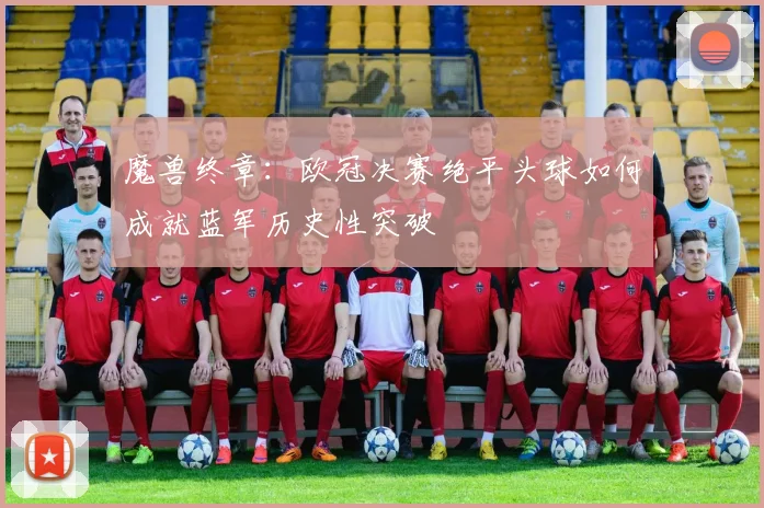 魔兽终章：欧冠决赛绝平头球如何成就蓝军历史性突破
