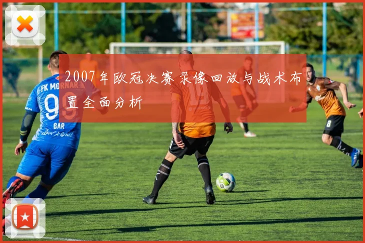 2007年欧冠决赛录像回放与战术布置全面分析